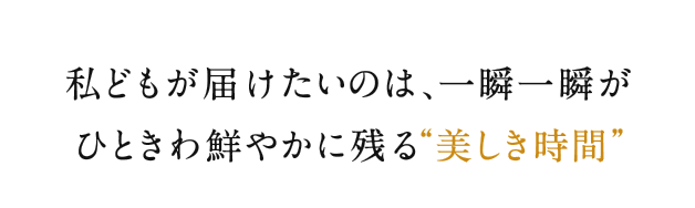 私どもが届けたいのは、一瞬一瞬がひときわ鮮やかに残る"美しき時間"