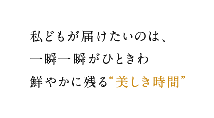 私どもが届けたいのは、一瞬一瞬がひときわ鮮やかに残る"美しき時間"