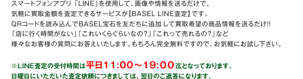 スマートフォンアプリ「LINE」を使用して、画像や情報を送るだけで、気軽に買取金額を査定できるサービスが【BASEL LINE査定】です。QRコードを読み込んでBASEL宝石を友だちに追加して買取希望の商品情報を送るだけ！！「店に行く時間がない」「これいくらぐらいなの？」「これって売れるの？」など様々なお客様の質問にお答えいたします。もちろん完全無料ですので、お気軽にお試し下さい。