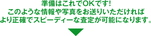 準備はこれでOKです！このような情報や写真をお送りいただければより正確でスピーディーな査定が可能になります。