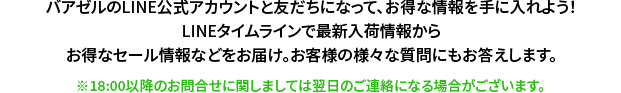 バアゼルのLINE公式アカウントと友だちになって、お得な情報を手に入れよう！LINEタイムラインで最新入荷情報からお得なセール情報などをお届け。お客様の様々な質問にもお答えします。※18:00以降のお問合せに関しましては翌日のご連絡になる場合がございます。