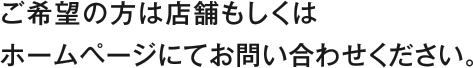 ご希望の方は店舗もしくはホームページにてお問い合わせください。
